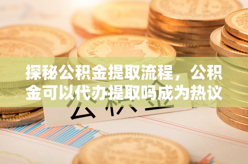 宣恩探秘公积金提取流程，公积金可以代办提取吗成为热议焦点