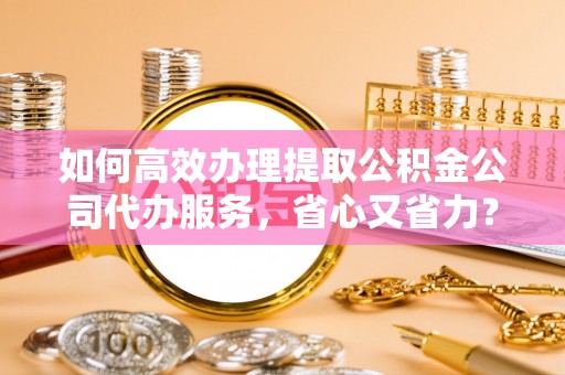 宣恩如何高效办理提取公积金公司代办服务，省心又省力？