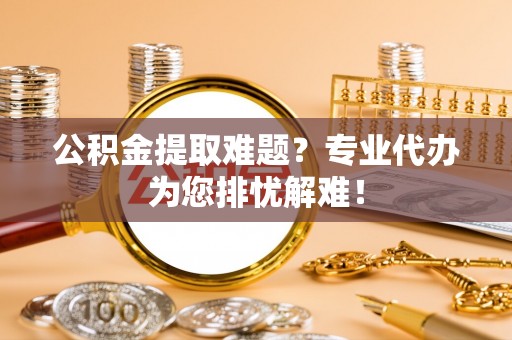 宣恩公积金提取难题？专业代办为您排忧解难！