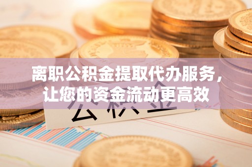 宣恩离职公积金提取代办服务，让您的资金流动更高效