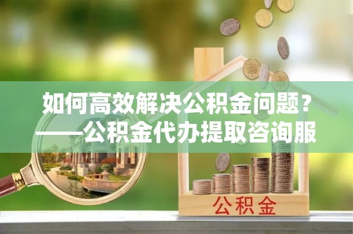 宣恩如何高效解决公积金问题？——公积金代办提取咨询服务指南