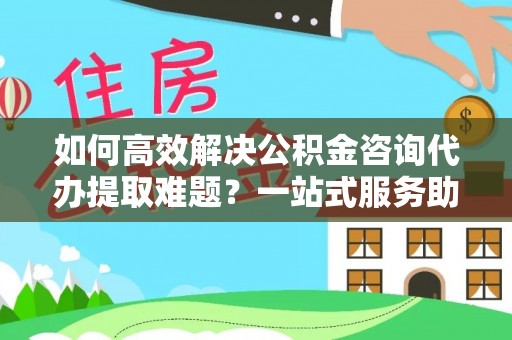 宣恩如何高效解决公积金咨询代办提取难题？一站式服务助您轻松搞定