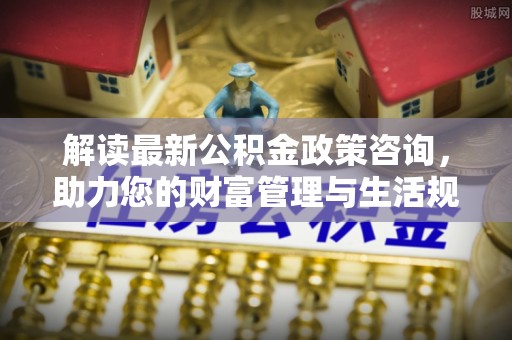 宣恩解读最新公积金政策咨询，助力您的财富管理与生活规划