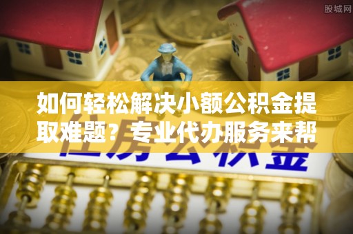 宣恩如何轻松解决小额公积金提取难题？专业代办服务来帮忙