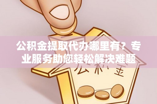 宣恩公积金提取代办哪里有？专业服务助您轻松解决难题