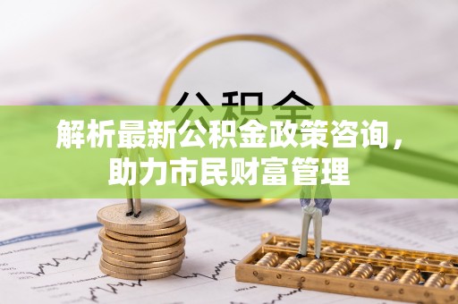 宣恩解析最新公积金政策咨询，助力市民财富管理