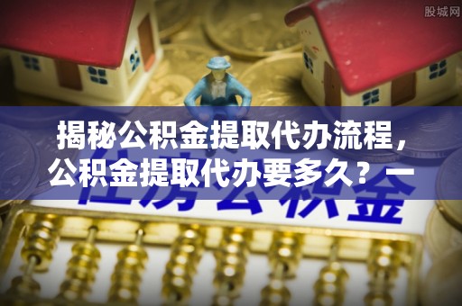 宣恩揭秘公积金提取代办流程，公积金提取代办要多久？一文读懂