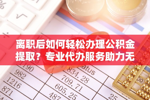 宣恩离职后如何轻松办理公积金提取？专业代办服务助力无忧