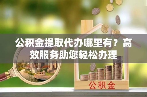 宣恩公积金提取代办哪里有？高效服务助您轻松办理
