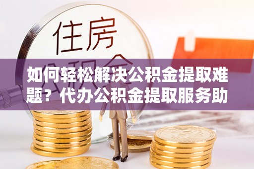 宣恩如何轻松解决公积金提取难题？代办公积金提取服务助您一臂之力
