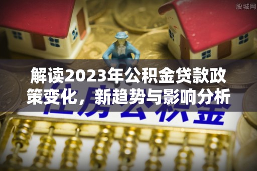 宣恩解读2023年公积金贷款政策变化，新趋势与影响分析