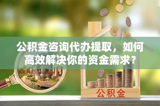宣恩公积金咨询代办提取，如何高效解决你的资金需求？