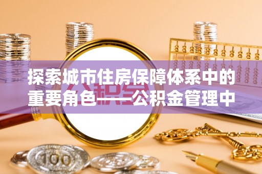 宣恩探索城市住房保障体系中的重要角色——公积金管理中心