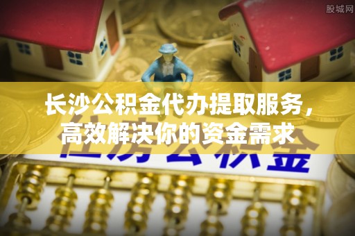 宣恩长沙公积金代办提取服务，高效解决你的资金需求