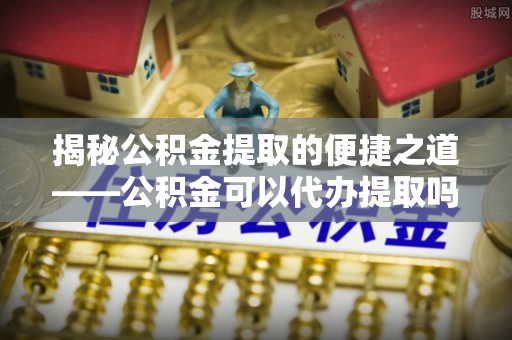 宣恩揭秘公积金提取的便捷之道——公积金可以代办提取吗？