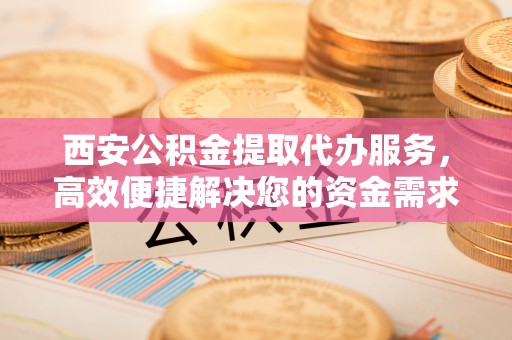 宣恩西安公积金提取代办服务，高效便捷解决您的资金需求