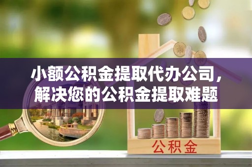 宣恩小额公积金提取代办公司，解决您的公积金提取难题