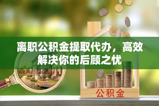 宣恩离职公积金提取代办，高效解决你的后顾之忧