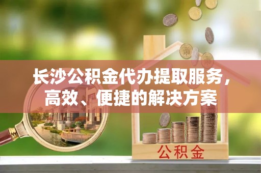 宣恩长沙公积金代办提取服务，高效、便捷的解决方案