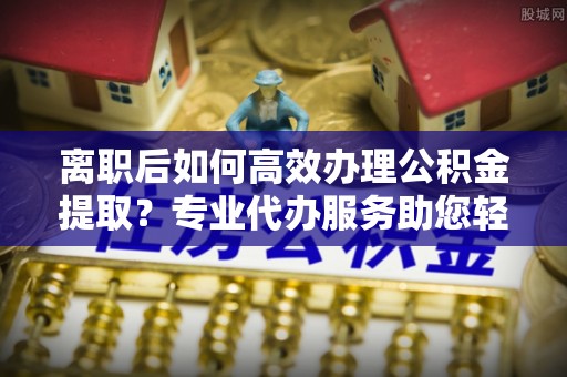 宣恩离职后如何高效办理公积金提取？专业代办服务助您轻松搞定