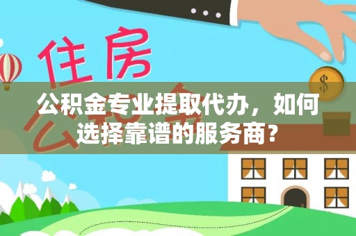 宣恩公积金专业提取代办，如何选择靠谱的服务商？